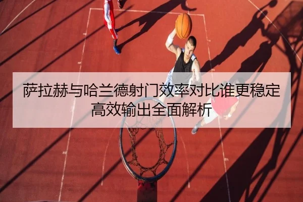 萨拉赫与哈兰德射门效率对比谁更稳定高效输出全面解析