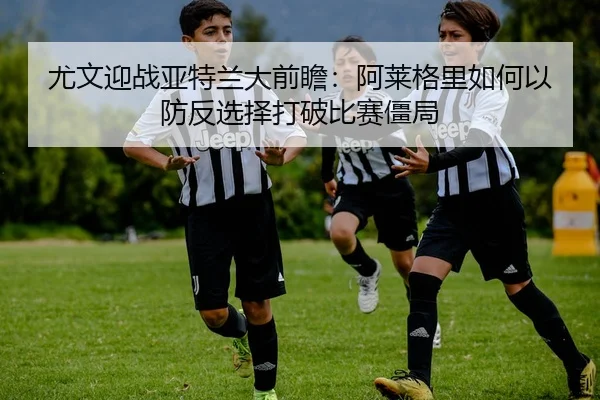 尤文迎战亚特兰大前瞻：阿莱格里如何以防反选择打破比赛僵局