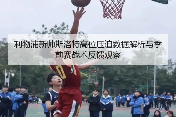 利物浦新帅斯洛特高位压迫数据解析与季前赛战术反馈观察