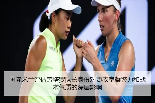 国际米兰评估劳塔罗队长身份对更衣室凝聚力和战术气质的深层影响