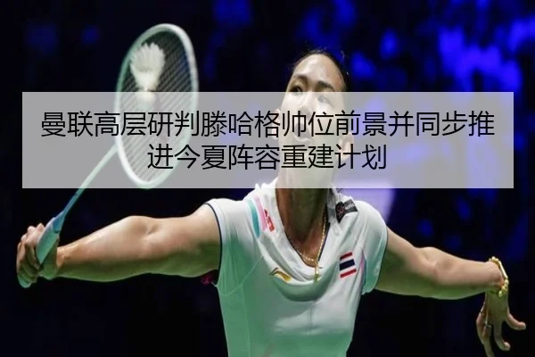 曼联高层研判滕哈格帅位前景并同步推进今夏阵容重建计划