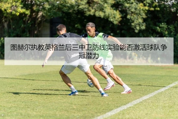 图赫尔执教英格兰后三中卫防线实验能否激活球队争冠潜力